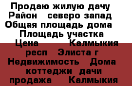 Продаю жилую дачу › Район ­ северо-запад › Общая площадь дома ­ 10 › Площадь участка ­ 12 › Цена ­ 450 - Калмыкия респ., Элиста г. Недвижимость » Дома, коттеджи, дачи продажа   . Калмыкия респ.